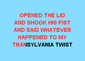 OPENED THE LID
AND SHOOK HIS FIST
AND SAID WHATEVER

HAPPENED TO MY
TRANSYLVANIA TWIST