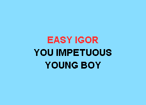 EASY IGOR
YOU IMPETUOUS
YOUNG BOY