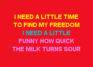 I NEED A LITTLE TIME
TO FIND MY FREEDOM
I NEED A LITTLE
FUNNY HOW QUICK
THE MILK TURNS SOUR