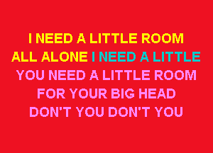 I NEED A LITTLE ROOM
ALL ALONE I NEED A LITTLE
YOU NEED A LITTLE ROOM
FOR YOUR BIG HEAD
DON'T YOU DON'T YOU