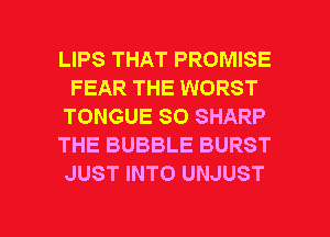 LIPS THAT PROMISE
FEAR THE WORST
TONGUE SO SHARP
THE BUBBLE BURST
JUST INTO UNJUST

g
