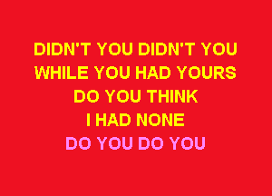 DIDN'T YOU DIDN'T YOU
WHILE YOU HAD YOURS
DOYOUTHWK

I HAD NONE
DO YOU DO YOU