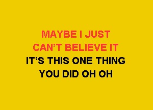 MAYBE I JUST
CAN,T BELIEVE IT
ITS THIS ONE THING
YOU DID OH OH