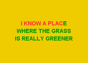 I KNOW A PLACE
WHERE THE GRASS
IS REALLY GREENER