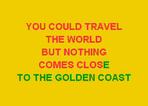 YOU COULD TRAVEL
THE WORLD
BUT NOTHING
COMES CLOSE
TO THE GOLDEN COAST
