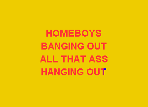 HOMEBOYS
BANGING OUT
ALL THAT ASS
HANGING OUT