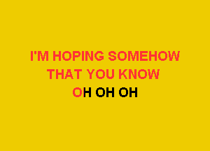 I'M HOPING SOMEHOW
THAT YOU KNOW
0H 0H 0H
