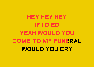 HEY HEY HEY
IF I DIED
YEAH WOULD YOU
COME TO MY FUNERAL
WOULD YOU CRY
