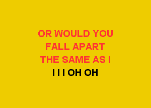 OR WOULD YOU
FALL APART
THE SAME AS I
l l I OH OH