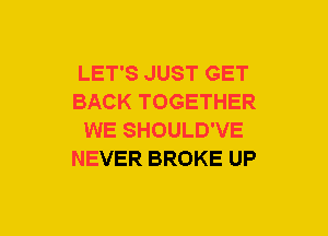 LET'S JUST GET
BACK TOGETHER
WE SHOULD'VE
NEVER BROKE UP