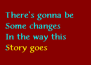 There's gonna be
Some changes

In the way this
Story goes
