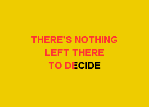 THERE'S NOTHING
LEFT THERE
T0 DECIDE