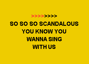 SO SO SO SCANDALOUS
YOU KNOW YOU
WANNA SING
WITH US