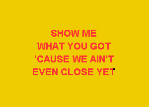 SHOW ME
WHAT YOU GOT
'CAUSE WE AIN'T
EVEN CLOSE YET