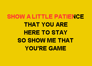 SHOW A LITTLE PATIENCE
THAT YOU ARE
HERE TO STAY

SO SHOW ME THAT
YOU'RE GAME