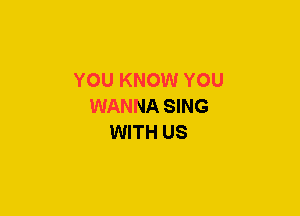 YOU KNOW YOU
WANNA SING
WITH US