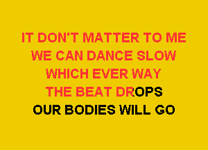 IT DON'T MATTER TO ME
WE CAN DANCE SLOW
WHICH EVER WAY
THE BEAT DROPS
OUR BODIES WILL GO