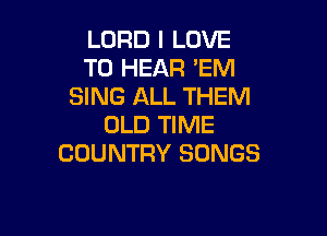 LORD I LOVE
TO HEAR 'EM
SING ALL THEM

OLD TIME
COUNTRY SONGS