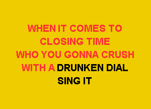 WHEN IT COMES TO
CLOSING TIME
WHO YOU GONNA CRUSH
WITH A DRUNKEN DIAL
SING IT