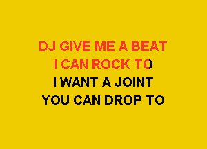 DJ GIVE ME A BEAT
I CAN ROCK TO
IWANT A JOINT

YOU CAN DROP TO