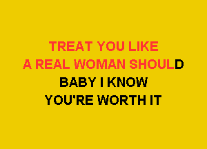 TREAT YOU LIKE
A REAL WOMAN SHOULD
BABY I KNOW
YOU'RE WORTH IT