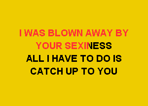 I WAS BLOWN AWAY BY
YOUR SEXINESS
ALL I HAVE TO DO IS
CATCH UP TO YOU