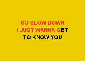 SO SLOW DOWN
IJUST WANNA GET
TO KNOW YOU