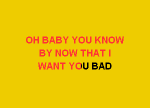 0H BABY YOU KNOW
BY NOW THAT I
WANT YOU BAD