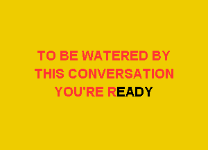 TO BE WATERED BY
THIS CONVERSATION
YOU'RE READY