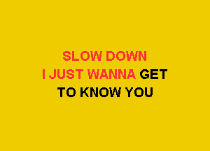 SLOW DOWN
IJUST WANNA GET
TO KNOW YOU