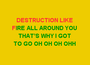 DESTRUCTION LIKE
FIRE ALL AROUND YOU
THATS WHY I GOT
TO GO 0H 0H 0H OHH