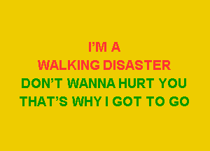 PM A
WALKING DISASTER
DOWT WANNA HURT YOU
THATS WHY I GOT TO GO