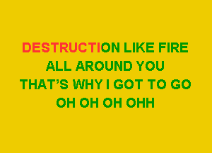 DESTRUCTION LIKE FIRE
ALL AROUND YOU
THATS WHY I GOT TO GO
0H 0H 0H OHH
