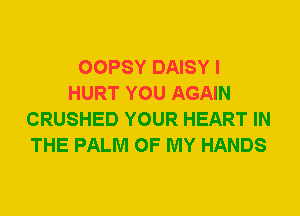 OOPSY DAISY I
HURT YOU AGAIN
CRUSHED YOUR HEART IN
THE PALM OF MY HANDS