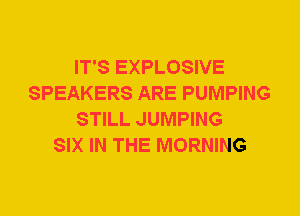 IT'S EXPLOSIVE
SPEAKERS ARE PUMPING
STILL JUMPING
SIX IN THE MORNING