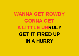 WANNA GET ROWDY
GONNA GET
A LITTLE UNRULY
GET IT FIRED UP
IN A HURRY