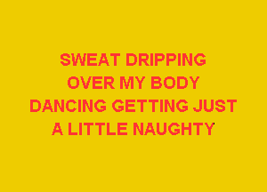 SWEAT DRIPPING
OVER MY BODY
DANCING GETTING JUST
A LITTLE NAUGHTY