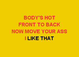 BODY'S HOT
FRONT TO BACK
NOW MOVE YOUR ASS
I LIKE THAT