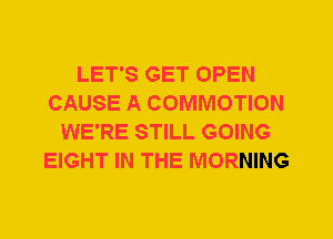LET'S GET OPEN
CAUSE A COMMOTION
WE'RE STILL GOING
EIGHT IN THE MORNING