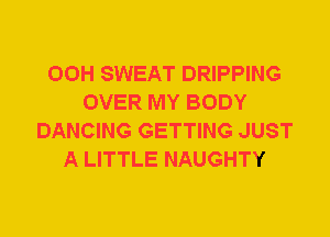 00H SWEAT DRIPPING
OVER MY BODY
DANCING GETTING JUST
A LITTLE NAUGHTY