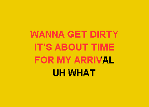 WANNA GET DIRTY
IT'S ABOUT TIME
FOR MY ARRIVAL

UH WHAT