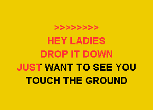 HEY LADIES
DROP IT DOWN
JUST WANT TO SEE YOU
TOUCH THE GROUND