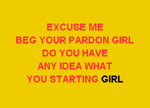 EXCUSE ME
BEG YOUR PARDON GIRL
DO YOU HAVE
ANY IDEA WHAT
YOU STARTING GIRL