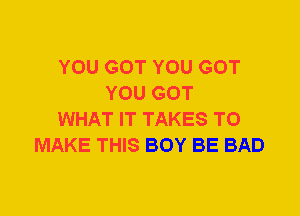 YOU GOT YOU GOT
YOU GOT
WHAT IT TAKES TO
MAKE THIS BOY BE BAD