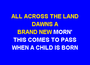 ALL ACROSS THE LAND
DAWNS A
BRAND NEW MORN'
THIS COMES TO PASS
WHEN A CHILD IS BORN