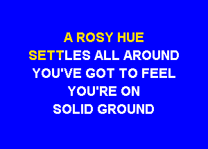 A ROSY HUE
SETTLES ALL AROUND
YOU'VE GOT TO FEEL
YOU'RE ON
SOLID GROUND