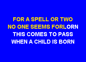 FOR A SPELL OR TWO
NO ONE SEEMS FORLORN
THIS COMES TO PASS
WHEN A CHILD IS BORN