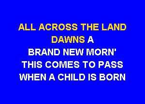 ALL ACROSS THE LAND
DAWNS A
BRAND NEW MORN'
THIS COMES TO PASS
WHEN A CHILD IS BORN