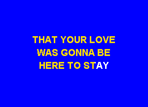 THAT YOUR LOVE
WAS GONNA BE

HERE TO STAY