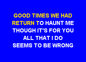 GOOD TIMES WE HAD
RETURN TO HAUNT ME
THOUGH IT'S FOR YOU
ALL THAT I DO
SEEMS TO BE WRONG